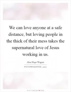 We can love anyone at a safe distance, but loving people in the thick of their mess takes the supernatural love of Jesus working in us Picture Quote #1