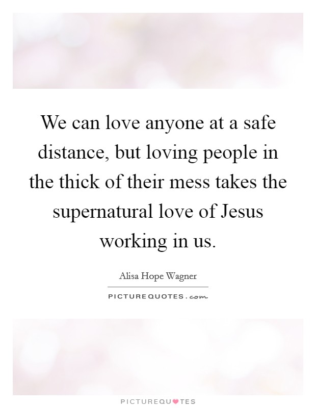 We can love anyone at a safe distance, but loving people in the thick of their mess takes the supernatural love of Jesus working in us. Picture Quote #1