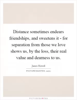 Distance sometimes endears friendships, and sweetens it - for separation from those we love shows us, by the loss, their real value and dearness to us Picture Quote #1