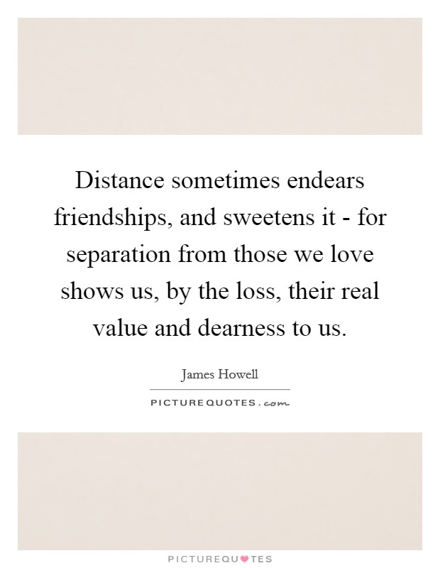 Distance sometimes endears friendships, and sweetens it - for separation from those we love shows us, by the loss, their real value and dearness to us. Picture Quote #1