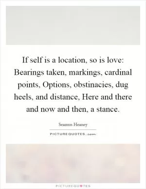 If self is a location, so is love: Bearings taken, markings, cardinal points, Options, obstinacies, dug heels, and distance, Here and there and now and then, a stance Picture Quote #1