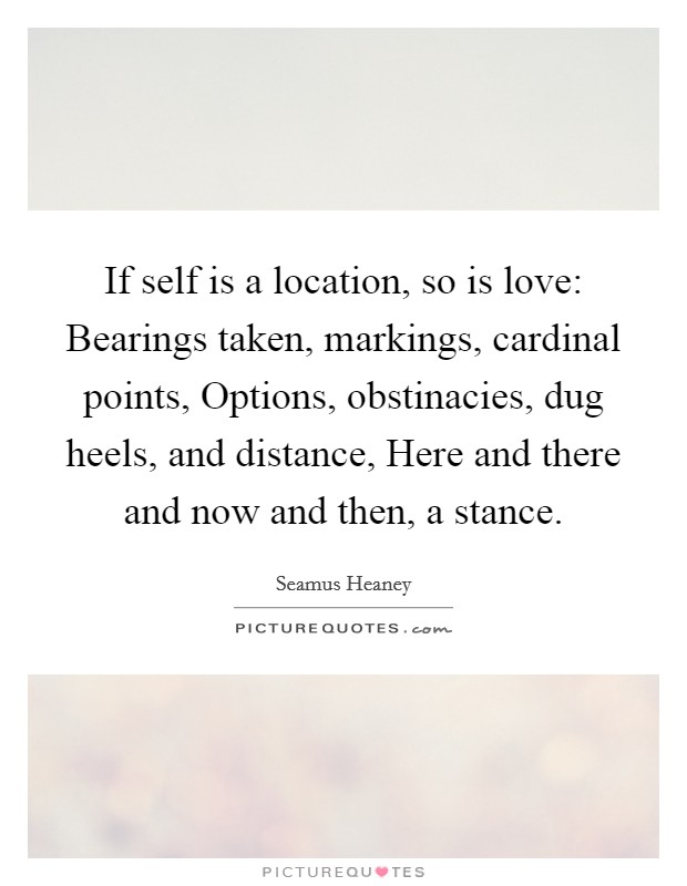 If self is a location, so is love: Bearings taken, markings, cardinal points, Options, obstinacies, dug heels, and distance, Here and there and now and then, a stance. Picture Quote #1