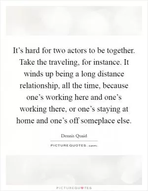 It’s hard for two actors to be together. Take the traveling, for instance. It winds up being a long distance relationship, all the time, because one’s working here and one’s working there, or one’s staying at home and one’s off someplace else Picture Quote #1