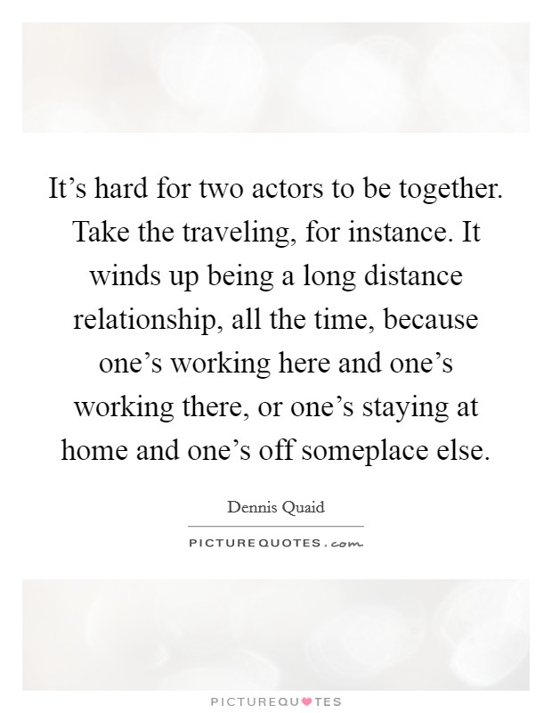 It's hard for two actors to be together. Take the traveling, for instance. It winds up being a long distance relationship, all the time, because one's working here and one's working there, or one's staying at home and one's off someplace else. Picture Quote #1