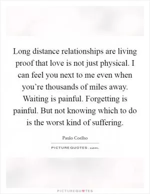 Long distance relationships are living proof that love is not just physical. I can feel you next to me even when you’re thousands of miles away. Waiting is painful. Forgetting is painful. But not knowing which to do is the worst kind of suffering Picture Quote #1