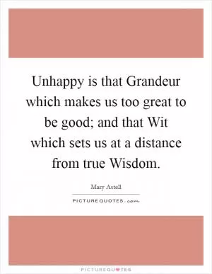 Unhappy is that Grandeur which makes us too great to be good; and that Wit which sets us at a distance from true Wisdom Picture Quote #1