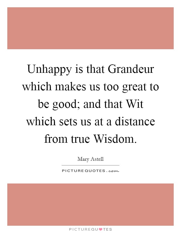 Unhappy is that Grandeur which makes us too great to be good; and that Wit which sets us at a distance from true Wisdom. Picture Quote #1