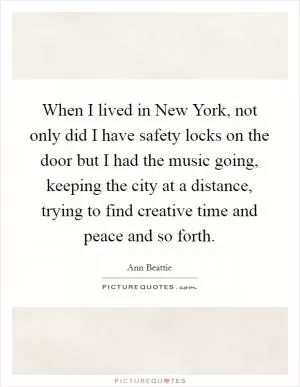 When I lived in New York, not only did I have safety locks on the door but I had the music going, keeping the city at a distance, trying to find creative time and peace and so forth Picture Quote #1