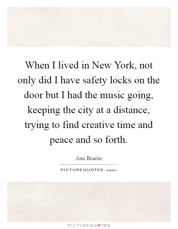 When I lived in New York, not only did I have safety locks on the door but I had the music going, keeping the city at a distance, trying to find creative time and peace and so forth. Picture Quote #1