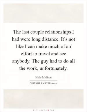 The last couple relationships I had were long distance. It’s not like I can make much of an effort to travel and see anybody. The guy had to do all the work, unfortunately Picture Quote #1