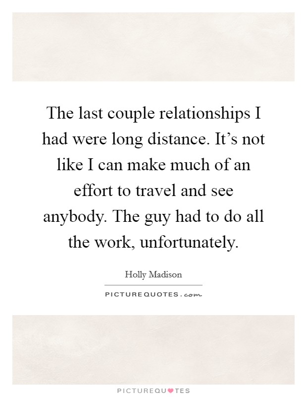The last couple relationships I had were long distance. It's not like I can make much of an effort to travel and see anybody. The guy had to do all the work, unfortunately. Picture Quote #1