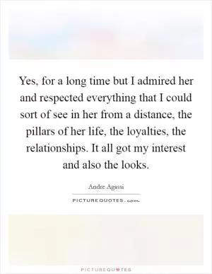 Yes, for a long time but I admired her and respected everything that I could sort of see in her from a distance, the pillars of her life, the loyalties, the relationships. It all got my interest and also the looks Picture Quote #1
