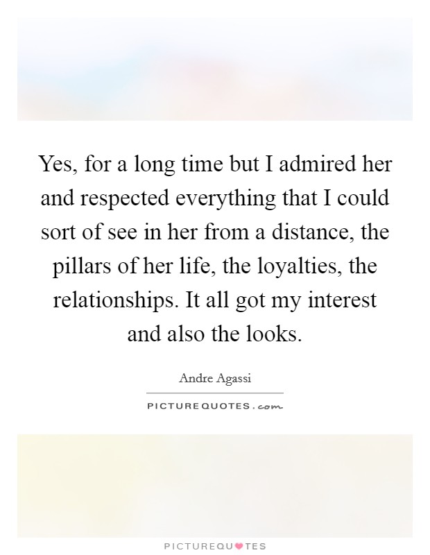 Yes, for a long time but I admired her and respected everything that I could sort of see in her from a distance, the pillars of her life, the loyalties, the relationships. It all got my interest and also the looks. Picture Quote #1