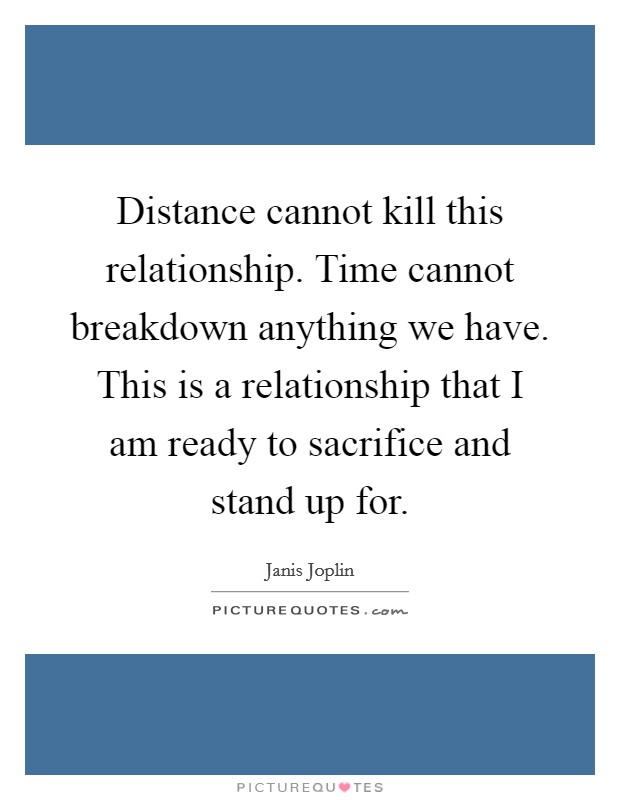 Distance cannot kill this relationship. Time cannot breakdown anything we have. This is a relationship that I am ready to sacrifice and stand up for. Picture Quote #1