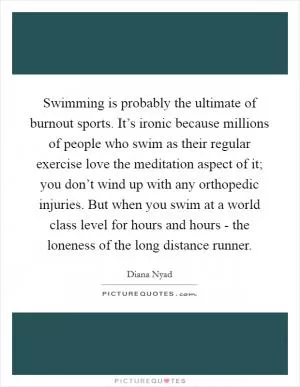 Swimming is probably the ultimate of burnout sports. It’s ironic because millions of people who swim as their regular exercise love the meditation aspect of it; you don’t wind up with any orthopedic injuries. But when you swim at a world class level for hours and hours - the loneness of the long distance runner Picture Quote #1