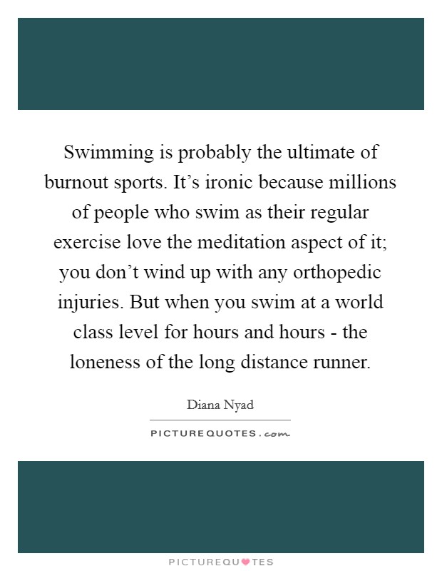 Swimming is probably the ultimate of burnout sports. It's ironic because millions of people who swim as their regular exercise love the meditation aspect of it; you don't wind up with any orthopedic injuries. But when you swim at a world class level for hours and hours - the loneness of the long distance runner. Picture Quote #1