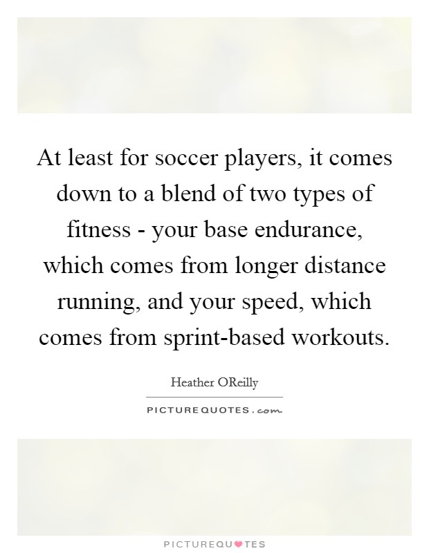 At least for soccer players, it comes down to a blend of two types of fitness - your base endurance, which comes from longer distance running, and your speed, which comes from sprint-based workouts. Picture Quote #1