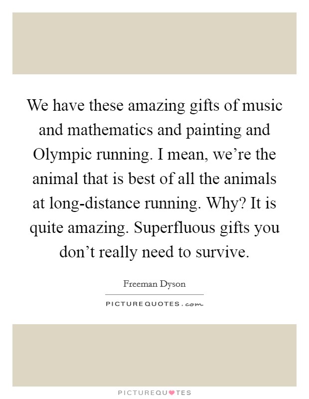 We have these amazing gifts of music and mathematics and painting and Olympic running. I mean, we're the animal that is best of all the animals at long-distance running. Why? It is quite amazing. Superfluous gifts you don't really need to survive. Picture Quote #1