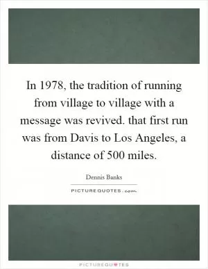 In 1978, the tradition of running from village to village with a message was revived. that first run was from Davis to Los Angeles, a distance of 500 miles Picture Quote #1