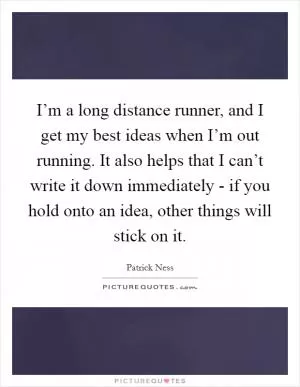 I’m a long distance runner, and I get my best ideas when I’m out running. It also helps that I can’t write it down immediately - if you hold onto an idea, other things will stick on it Picture Quote #1