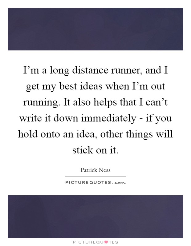 I'm a long distance runner, and I get my best ideas when I'm out running. It also helps that I can't write it down immediately - if you hold onto an idea, other things will stick on it. Picture Quote #1