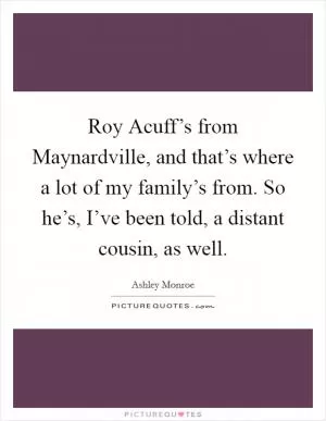 Roy Acuff’s from Maynardville, and that’s where a lot of my family’s from. So he’s, I’ve been told, a distant cousin, as well Picture Quote #1