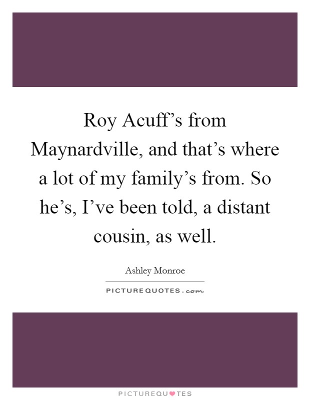 Roy Acuff's from Maynardville, and that's where a lot of my family's from. So he's, I've been told, a distant cousin, as well. Picture Quote #1