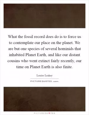 What the fossil record does do is to force us to contemplate our place on the planet. We are but one species of several hominids that inhabited Planet Earth, and like our distant cousins who went extinct fairly recently, our time on Planet Earth is also finite Picture Quote #1