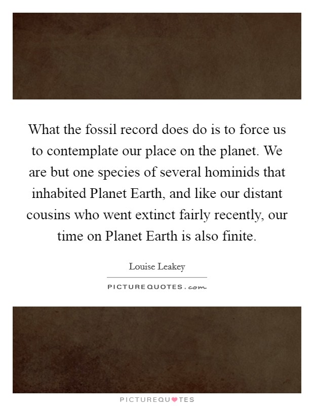 What the fossil record does do is to force us to contemplate our place on the planet. We are but one species of several hominids that inhabited Planet Earth, and like our distant cousins who went extinct fairly recently, our time on Planet Earth is also finite. Picture Quote #1