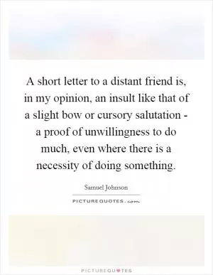 A short letter to a distant friend is, in my opinion, an insult like that of a slight bow or cursory salutation - a proof of unwillingness to do much, even where there is a necessity of doing something Picture Quote #1