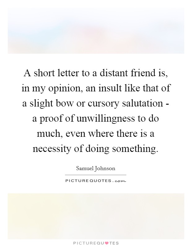 A short letter to a distant friend is, in my opinion, an insult like that of a slight bow or cursory salutation - a proof of unwillingness to do much, even where there is a necessity of doing something. Picture Quote #1