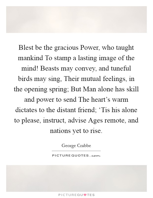 Blest be the gracious Power, who taught mankind To stamp a lasting image of the mind! Beasts may convey, and tuneful birds may sing, Their mutual feelings, in the opening spring; But Man alone has skill and power to send The heart's warm dictates to the distant friend; ‘Tis his alone to please, instruct, advise Ages remote, and nations yet to rise. Picture Quote #1