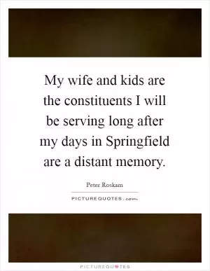 My wife and kids are the constituents I will be serving long after my days in Springfield are a distant memory Picture Quote #1