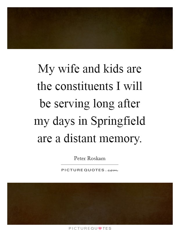 My wife and kids are the constituents I will be serving long after my days in Springfield are a distant memory. Picture Quote #1