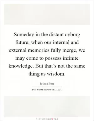 Someday in the distant cyborg future, when our internal and external memories fully merge, we may come to possess infinite knowledge. But that’s not the same thing as wisdom Picture Quote #1