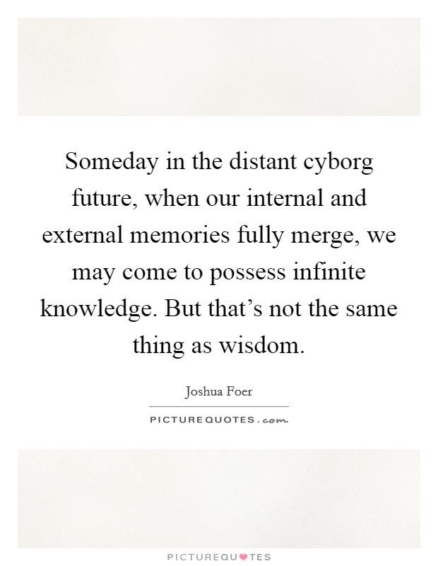 Someday in the distant cyborg future, when our internal and external memories fully merge, we may come to possess infinite knowledge. But that's not the same thing as wisdom. Picture Quote #1