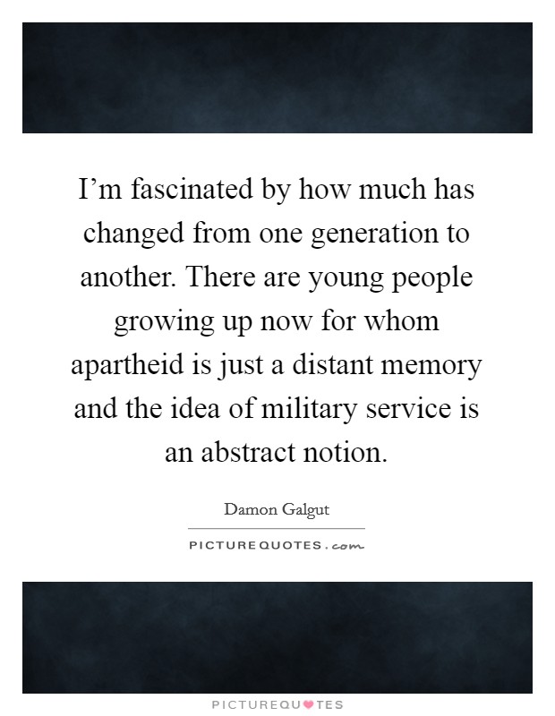 I'm fascinated by how much has changed from one generation to another. There are young people growing up now for whom apartheid is just a distant memory and the idea of military service is an abstract notion. Picture Quote #1