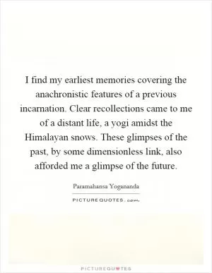 I find my earliest memories covering the anachronistic features of a previous incarnation. Clear recollections came to me of a distant life, a yogi amidst the Himalayan snows. These glimpses of the past, by some dimensionless link, also afforded me a glimpse of the future Picture Quote #1