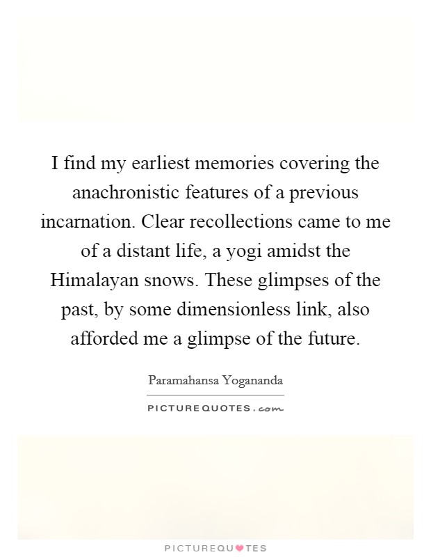 I find my earliest memories covering the anachronistic features of a previous incarnation. Clear recollections came to me of a distant life, a yogi amidst the Himalayan snows. These glimpses of the past, by some dimensionless link, also afforded me a glimpse of the future. Picture Quote #1