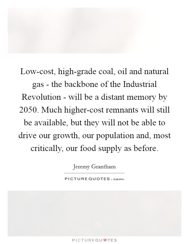 Low-cost, high-grade coal, oil and natural gas - the backbone of the Industrial Revolution - will be a distant memory by 2050. Much higher-cost remnants will still be available, but they will not be able to drive our growth, our population and, most critically, our food supply as before. Picture Quote #1