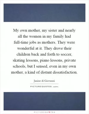My own mother, my sister and nearly all the women in my family had full-time jobs as mothers. They were wonderful at it. They drove their children back and forth to soccer, skating lessons, piano lessons, private schools, but I sensed, even in my own mother, a kind of distant dissatisfaction Picture Quote #1