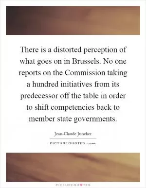 There is a distorted perception of what goes on in Brussels. No one reports on the Commission taking a hundred initiatives from its predecessor off the table in order to shift competencies back to member state governments Picture Quote #1