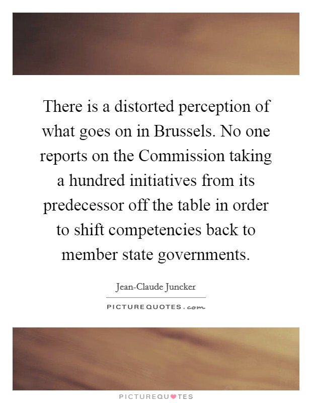 There is a distorted perception of what goes on in Brussels. No one reports on the Commission taking a hundred initiatives from its predecessor off the table in order to shift competencies back to member state governments. Picture Quote #1