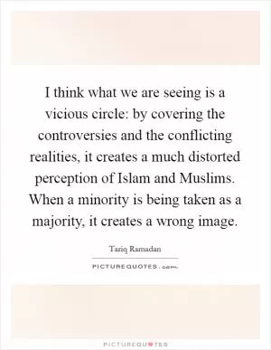 I think what we are seeing is a vicious circle: by covering the controversies and the conflicting realities, it creates a much distorted perception of Islam and Muslims. When a minority is being taken as a majority, it creates a wrong image Picture Quote #1