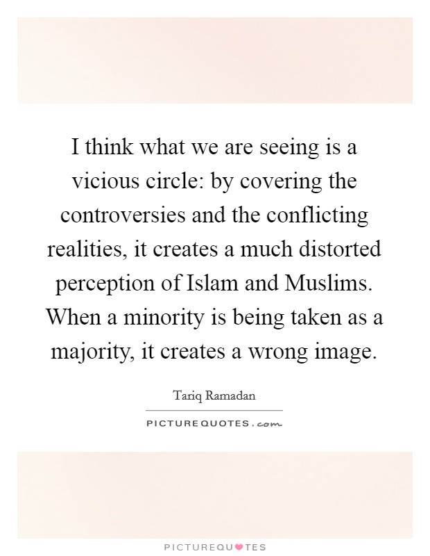 I think what we are seeing is a vicious circle: by covering the controversies and the conflicting realities, it creates a much distorted perception of Islam and Muslims. When a minority is being taken as a majority, it creates a wrong image. Picture Quote #1