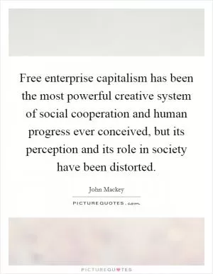 Free enterprise capitalism has been the most powerful creative system of social cooperation and human progress ever conceived, but its perception and its role in society have been distorted Picture Quote #1