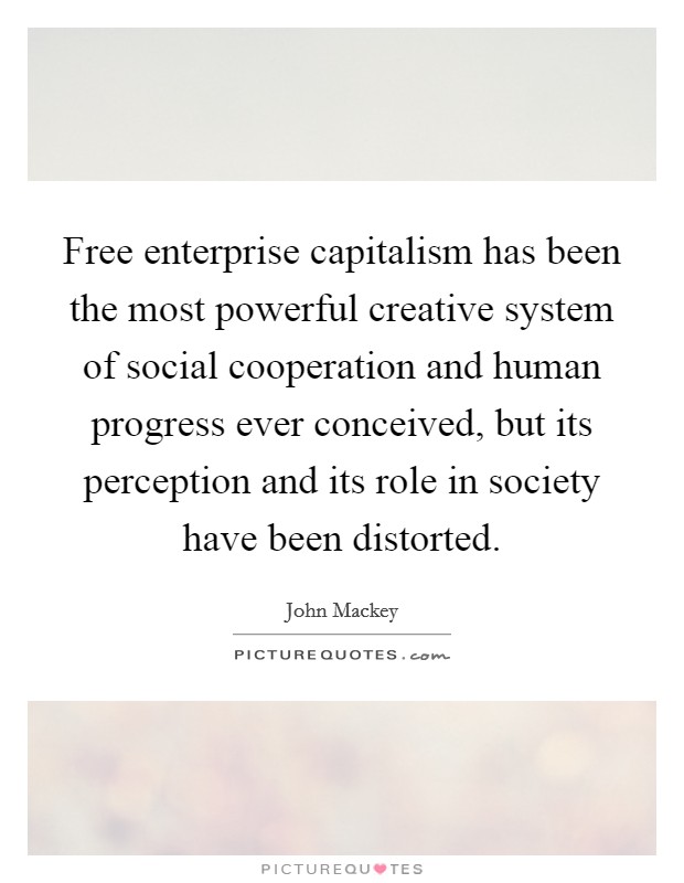 Free enterprise capitalism has been the most powerful creative system of social cooperation and human progress ever conceived, but its perception and its role in society have been distorted. Picture Quote #1