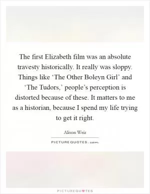 The first Elizabeth film was an absolute travesty historically. It really was sloppy. Things like ‘The Other Boleyn Girl’ and ‘The Tudors,’ people’s perception is distorted because of these. It matters to me as a historian, because I spend my life trying to get it right Picture Quote #1