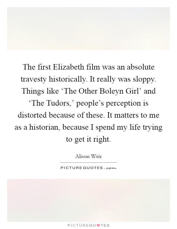 The first Elizabeth film was an absolute travesty historically. It really was sloppy. Things like ‘The Other Boleyn Girl' and ‘The Tudors,' people's perception is distorted because of these. It matters to me as a historian, because I spend my life trying to get it right. Picture Quote #1