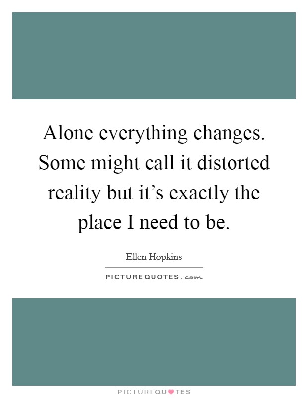 Alone everything changes. Some might call it distorted reality but it's exactly the place I need to be. Picture Quote #1